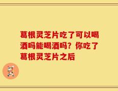 葛根灵芝片吃了可以喝酒吗能喝酒吗？你吃了葛根灵芝片之后