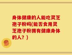 身体健康的人能吃灵芝孢子粉吗(能否食用灵芝孢子粉拥有健康身体的人？)