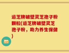 运芝牌破壁灵芝孢子粉颗粒(运芝牌破壁灵芝孢子粉，助力养生保健)