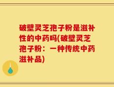 破壁灵芝孢子粉是滋补性的中药吗(破壁灵芝孢子粉：一种传统中药滋补品)