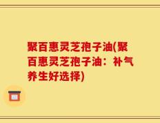 聚百惠灵芝孢子油(聚百惠灵芝孢子油：补气养生好选择)