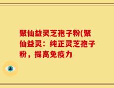 聚仙益灵芝孢子粉(聚仙益灵：纯正灵芝孢子粉，提高免疫力