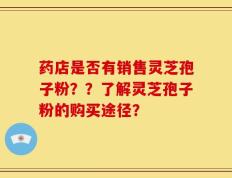 药店是否有销售灵芝孢子粉？？了解灵芝孢子粉的购买途径？