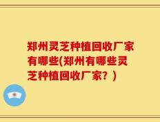 郑州灵芝种植回收厂家有哪些(郑州有哪些灵芝种植回收厂家？)