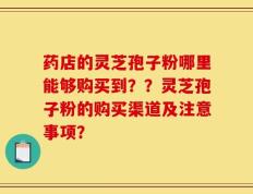 药店的灵芝孢子粉哪里能够购买到？？灵芝孢子粉的购买渠道及注意事项？