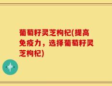 葡萄籽灵芝枸杞(提高免疫力，选择葡萄籽灵芝枸杞)