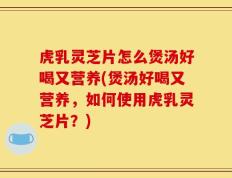 虎乳灵芝片怎么煲汤好喝又营养(煲汤好喝又营养，如何使用虎乳灵芝片？)