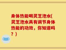 身体热能喝灵芝泡水(灵芝泡水具有调节身体热能的功效，你知道吗？)