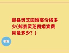 郏县灵芝园婚宴价格多少(郏县灵芝园婚宴费用是多少？)