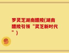 罗灵芝湖南醴陵(湖南醴陵引领“灵芝新时代”)