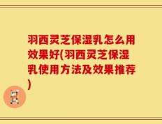 羽西灵芝保湿乳怎么用效果好(羽西灵芝保湿乳使用方法及效果推荐)