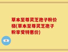 草本至尊灵芝孢子粉价格(草本至尊灵芝孢子粉享受特惠价)