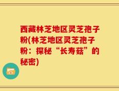 西藏林芝地区灵芝孢子粉(林芝地区灵芝孢子粉：探秘“长寿菇”的秘密)