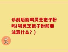 诊刮后能喝灵芝孢子粉吗(喝灵芝孢子粉前要注意什么？)