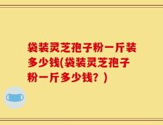 袋装灵芝孢子粉一斤装多少钱(袋装灵芝孢子粉一斤多少钱？)