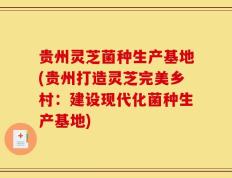 贵州灵芝菌种生产基地(贵州打造灵芝完美乡村：建设现代化菌种生产基地)