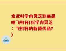 走近科学肉灵芝到底是啥飞机杯(科学肉灵芝：飞机杯的新替代品？)