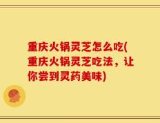 重庆火锅灵芝怎么吃(重庆火锅灵芝吃法，让你尝到灵药美味)