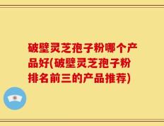 破壁灵芝孢子粉哪个产品好(破壁灵芝孢子粉排名前三的产品推荐)