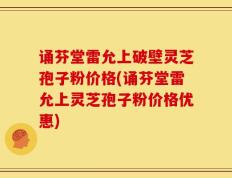 诵芬堂雷允上破壁灵芝孢子粉价格(诵芬堂雷允上灵芝孢子粉价格优惠)