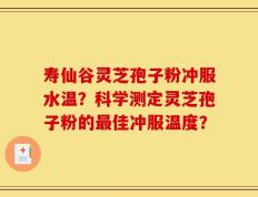 寿仙谷灵芝孢子粉冲服水温？科学测定灵芝孢子粉的最佳冲服温度？