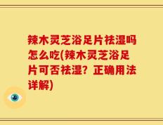 辣木灵芝浴足片祛湿吗怎么吃(辣木灵芝浴足片可否祛湿？正确用法详解)