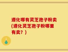 遵化哪有灵芝孢子粉卖(遵化灵芝孢子粉哪里有卖？)