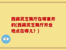 西藏灵芝舞厅在哪里开的(西藏灵芝舞厅开业地点在哪儿？)