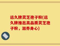 远久牌灵芝孢子粉(远久牌推出高品质灵芝孢子粉，滋养身心)