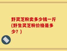 野灵芝粉卖多少钱一斤(野生灵芝粉价格是多少？)
