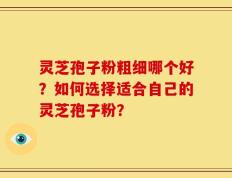灵芝孢子粉粗细哪个好？如何选择适合自己的灵芝孢子粉？