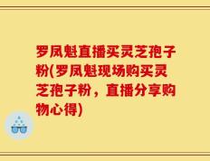 罗凤魁直播买灵芝孢子粉(罗凤魁现场购买灵芝孢子粉，直播分享购物心得)
