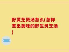 野灵芝煲汤怎么(怎样煮出美味的野生灵芝汤)