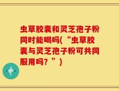 虫草胶囊和灵芝孢子粉同时能喝吗(“虫草胶囊与灵芝孢子粉可共同服用吗？”)