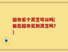 超市买个灵芝可以吗(能在超市买到灵芝吗？)