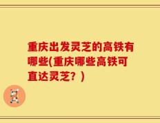 重庆出发灵芝的高铁有哪些(重庆哪些高铁可直达灵芝？)