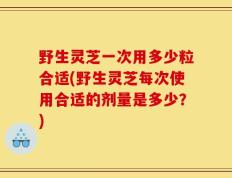 野生灵芝一次用多少粒合适(野生灵芝每次使用合适的剂量是多少？)