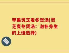 苹果灵芝麦冬煲汤(灵芝麦冬煲汤：滋补养生的上佳选择)
