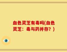 血色灵芝有毒吗(血色灵芝：毒与药并存？)