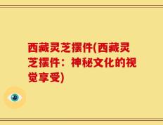西藏灵芝摆件(西藏灵芝摆件：神秘文化的视觉享受)