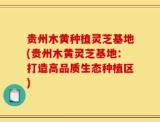 贵州木黄种植灵芝基地(贵州木黄灵芝基地：打造高品质生态种植区)
