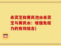 赤灵芝和黄芪泡水赤灵芝与黄芪水：增强免疫力的有效组合)
