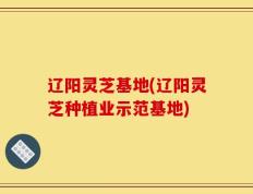 辽阳灵芝基地(辽阳灵芝种植业示范基地)
