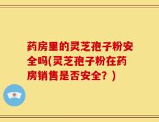 药房里的灵芝孢子粉安全吗(灵芝孢子粉在药房销售是否安全？)