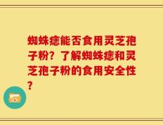 蜘蛛痣能否食用灵芝孢子粉？了解蜘蛛痣和灵芝孢子粉的食用安全性？
