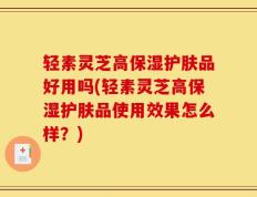 轻素灵芝高保湿护肤品好用吗(轻素灵芝高保湿护肤品使用效果怎么样？)