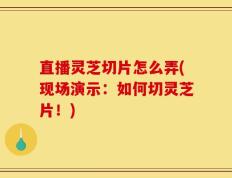 直播灵芝切片怎么弄(现场演示：如何切灵芝片！)