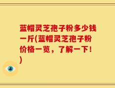 蓝帽灵芝孢子粉多少钱一斤(蓝帽灵芝孢子粉价格一览，了解一下！)