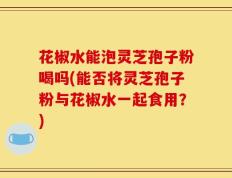 花椒水能泡灵芝孢子粉喝吗(能否将灵芝孢子粉与花椒水一起食用？)