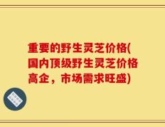 重要的野生灵芝价格(国内顶级野生灵芝价格高企，市场需求旺盛)